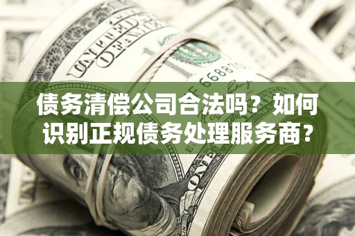 北京债务清偿公司合法吗？如何识别正规债务处理服务商？