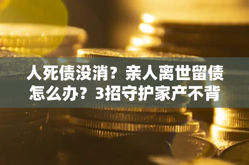北京人死债没消？亲人离世留债怎么办？3招守护家产不背锅